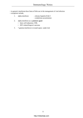 in general, interferons have been of little use in the management of viral infection
exceptions include,
1. alpha-interferon - chronic hepatitis B & C
- condyloma accuminatum
2. alpha-interferon as a cytotoxic agent
hairy cell leukaemia, CML
HIV related Kaposi's sarcoma
3. ? gamma-interferon in wound sepsis- under trial
Immunology Notes
11
http://mbbshelp.com
 