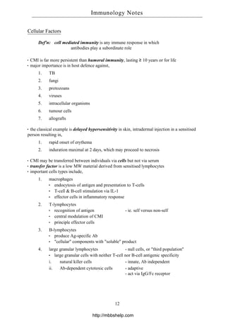 Cellular Factors
Def'n: cell mediated immunity is any immune response in which
antibodies play a subordinate role
CMI is far more persistent than humoral immunity, lasting ≥ 10 years or for life
major importance is in host defence against,
1. TB
2. fungi
3. protozoans
4. viruses
5. intracellular organisms
6. tumour cells
7. allografts
the classical example is delayed hypersensitivity in skin, intradermal injection in a sensitised
person resulting in,
1. rapid onset of erythema
2. induration maximal at 2 days, which may proceed to necrosis
CMI may be transferred between individuals via cells but not via serum
transfer factor is a low MW material derived from sensitised lymphocytes
important cells types include,
1. macrophages
endocytosis of antigen and presentation to T-cells
T-cell & B-cell stimulation via IL-1
effector cells in inflammatory response
2. T-lymphocytes
recognition of antigen - ie. self versus non-self
central modulation of CMI
principle effector cells
3. B-lymphocytes
produce Ag-specific Ab
"cellular" components with "soluble" product
4. large granular lymphocytes - null cells, or "third population"
large granular cells with neither T-cell nor B-cell antigenic specificity
i. natural killer cells - innate, Ab independent
ii. Ab-dependent cytotoxic cells - adaptive
- act via IgG/Fc receptor
Immunology Notes
12
http://mbbshelp.com
 