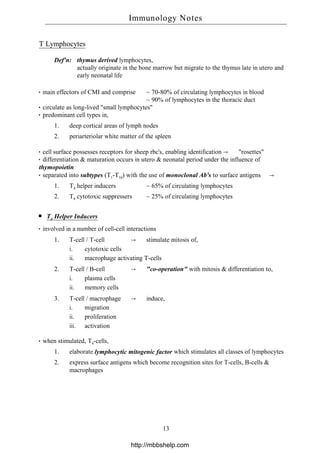 T Lymphocytes
Def'n: thymus derived lymphocytes,
actually originate in the bone marrow but migrate to the thymus late in utero and
early neonatal life
main effectors of CMI and comprise ~ 70-80% of circulating lymphocytes in blood
~ 90% of lymphocytes in the thoracic duct
circulate as long-lived "small lymphocytes"
predominant cell types in,
1. deep cortical areas of lymph nodes
2. periarteriolar white matter of the spleen
cell surface possesses receptors for sheep rbc's, enabling identification → "rosettes"
differentiation & maturation occurs in utero & neonatal period under the influence of
thymopoietin
separated into subtypes (T1-T10) with the use of monoclonal Ab's to surface antigens →
1. T4 helper inducers ~ 65% of circulating lymphocytes
2. T8 cytotoxic suppressers ~ 25% of circulating lymphocytes
T4 Helper Inducers
involved in a number of cell-cell interactions
1. T-cell / T-cell → stimulate mitosis of,
i. cytotoxic cells
ii. macrophage activating T-cells
2. T-cell / B-cell → "co-operation" with mitosis & differentiation to,
i. plasma cells
ii. memory cells
3. T-cell / macrophage → induce,
i. migration
ii. proliferation
iii. activation
when stimulated, T4-cells,
1. elaborate lymphocytic mitogenic factor which stimulates all classes of lymphocytes
2. express surface antigens which become recognition sites for T-cells, B-cells &
macrophages
Immunology Notes
13
http://mbbshelp.com
 