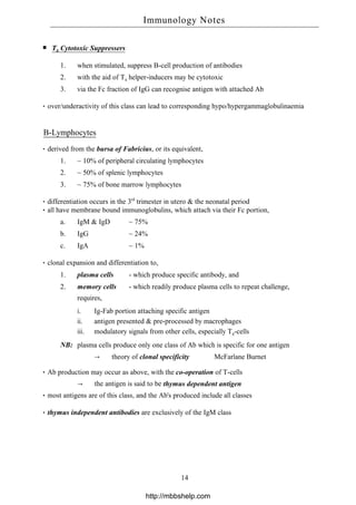 T8 Cytotoxic Suppressers
1. when stimulated, suppress B-cell production of antibodies
2. with the aid of T4 helper-inducers may be cytotoxic
3. via the Fc fraction of IgG can recognise antigen with attached Ab
over/underactivity of this class can lead to corresponding hypo/hypergammaglobulinaemia
B-Lymphocytes
derived from the bursa of Fabricius, or its equivalent,
1. ~ 10% of peripheral circulating lymphocytes
2. ~ 50% of splenic lymphocytes
3. ~ 75% of bone marrow lymphocytes
differentiation occurs in the 3rd
trimester in utero & the neonatal period
all have membrane bound immunoglobulins, which attach via their Fc portion,
a. IgM & IgD ~ 75%
b. IgG ~ 24%
c. IgA ~ 1%
clonal expansion and differentiation to,
1. plasma cells - which produce specific antibody, and
2. memory cells - which readily produce plasma cells to repeat challenge,
requires,
i. Ig-Fab portion attaching specific antigen
ii. antigen presented & pre-processed by macrophages
iii. modulatory signals from other cells, especially T4-cells
NB: plasma cells produce only one class of Ab which is specific for one antigen
→ theory of clonal specificity McFarlane Burnet
Ab production may occur as above, with the co-operation of T-cells
→ the antigen is said to be thymus dependent antigen
most antigens are of this class, and the Ab's produced include all classes
thymus independent antibodies are exclusively of the IgM class
Immunology Notes
14
http://mbbshelp.com
 