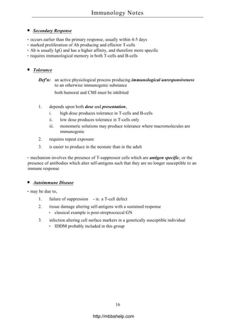 Secondary Response
occurs earlier than the primary response, usually within 4-5 days
marked proliferation of Ab producing and effector T-cells
Ab is usually IgG and has a higher affinity, and therefore more specific
requires immunological memory in both T-cells and B-cells
Tolerance
Def'n: an active physiological process producing immunological unresponsiveness
to an otherwise immunogenic substance
both humoral and CMI must be inhibited
1. depends upon both dose and presentation,
i. high dose produces tolerance in T-cells and B-cells
ii. low dose produces tolerance in T-cells only
iii. monomeric solutions may produce tolerance where macromolecules are
immunogenic
2. requires repeat exposure
3. is easier to produce in the neonate than in the adult
mechanism involves the presence of T-suppressor cells which are antigen specific, or the
presence of antibodies which alter self-antigens such that they are no longer susceptible to an
immune response
Autoimmune Disease
may be due to,
1. failure of suppression - ie. a T-cell defect
2. tissue damage altering self-antigens with a sustained response
classical example is post-streptococcal GN
3. infection altering cell surface markers in a genetically susceptible individual
IDDM probably included in this group
Immunology Notes
16
http://mbbshelp.com
 