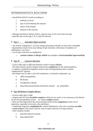 HYPERSENSITIVITY REACTIONS
classified by Gell & Coombs according to,
1. antibody involved
2. type of cell mediating the response
3. nature of the antigen
4. duration of the reaction
although classified as distinct entities, reactions may involve more than one type
penicillin may invoke type I, II, or type III reactions
Type I Immediate Hypersensitivity
also termed "anaphylactic", involves antigen interacting with IgE on mast cells or basophils
degranulation results from cross-linking of IgE molecules with release of mediators of
inflammation (see later)
not all type I reactions are anaphylactic
→ extrinsic asthma & allergic rhinitis are examples of local immediate hypersensitivity
Type II Cytotoxic Reactions
involve either IgG or IgM and ultimately results in target cell lysis
Ab's bind immune specific antigens and activate complement via the classical pathway
in addition, complement fragments result in mast cell degranulation and a systemic
"anaphylactoid" response
the antigen may be either a cell wall component, or molecular components, eg.
a. ABO incompatibility
b. Rh disease
c. Goodpasteur's disease
d. drug induced autoimmune haemolytic anaemia - eg. methyldopa
Type III Immune Complex Disease
involves either IgG or IgM
antigens and Ab's form insoluble complexes which are too small, or too numerous to be filtered
by the reticuloendothelial system (ie. relative antigen excess)
these are then deposited in the microcirculation and activate complement at their site of
deposition, especially in the joints, skin and kidney
complement fragments, anaphylatoxins, attract inflammatory cells with a resulting vasculitis
serum sickness is the classic reaction, seen in repeat exposure to foreign antisera
other examples include,
a. penicillin induced vasculitis
b. drug induced SLE
Immunology Notes
17
http://mbbshelp.com
 