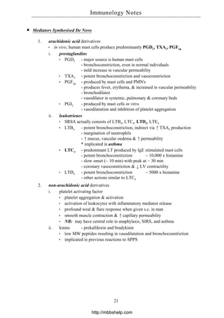 Mediators Synthesised De Novo
1. arachidonic acid derivatives
in vivo, human mast cells produce predominantly PGD2, TXA2, PGF2α
i. prostaglandins
PGD2 - major source is human mast cells
- bronchoconstriction, even in normal individuals
- mild increase in vascular permeability
TXA2 - potent bronchoconstriction and vasoconstriction
PGF2α
- produced by mast cells and PMN's
- produces fever, erythema, & increased in vascular permeability
- bronchodilator
- vasodilator in systemic, pulmonary & coronary beds
PGI2 - produced by mast cells in vitro
- vasodilatation and inhibition of platelet aggregation
ii. leukotrienes
SRSA actually consists of LTB4, LTC4, LTD4, LTE4
LTB4 - potent bronchoconstriction, indirect via ↑TXA2 production
- margination of neutrophils
- ↑mucus, vascular oedema & ↑permeability
* implicated in asthma
LTC4 - predominant LT produced by IgE stimulated mast cells
- potent bronchoconstriction ~ 10,000 x histamine
- slow onset (~ 10 min) with peak at ~ 30 min
- coronary vasoconstriction & ↓LV contractility
LTD4 - potent bronchoconstriction ~ 5000 x histamine
- other actions similar to LTC4
2. non-arachidonic acid derivatives
i. platelet activating factor
platelet aggregation & activation
activation of leukocytes with inflammatory mediator release
profound weal & flare response when given s.c. in man
smooth muscle contraction & ↑capillary permeability
NB: may have central role in anaphylaxis, SIRS, and asthma
ii. kinins - prekallikrein and bradykinin
low MW peptides resulting in vasodilatation and bronchoconstriction
implicated in previous reactions to SPPS
Immunology Notes
21
http://mbbshelp.com
 