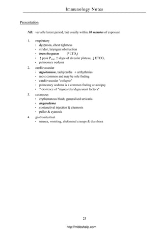 Presentation
NB: variable latent period, but usually within 30 minutes of exposure
1. respiratory
dyspnoea, chest tightness
stridor, laryngeal obstruction
bronchospasm (*LTD4)
↑peak PAW, ↑slope of alveolar plateau, ↓ETCO2
pulmonary oedema
2. cardiovascular
hypotension, tachycardia ± arrhythmias
most common and may be sole finding
cardiovascular "collapse"
pulmonary oedema is a common finding at autopsy
? existence of "myocardial depressant factors"
3. cutaneous
erythematous blush, generalised urticaria
angioedema
conjunctival injection & chemosis
pallor & cyanosis
4. gastrointestinal
nausea, vomiting, abdominal cramps & diarrhoea
Immunology Notes
23
http://mbbshelp.com
 