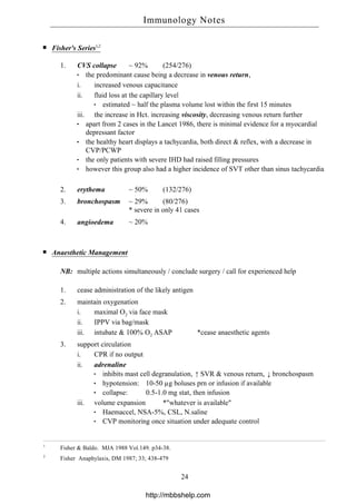 Fisher's Series1,2
1. CVS collapse ~ 92% (254/276)
the predominant cause being a decrease in venous return,
i. increased venous capacitance
ii. fluid loss at the capillary level
estimated ~ half the plasma volume lost within the first 15 minutes
iii. the increase in Hct. increasing viscosity, decreasing venous return further
apart from 2 cases in the Lancet 1986, there is minimal evidence for a myocardial
depressant factor
the healthy heart displays a tachycardia, both direct & reflex, with a decrease in
CVP/PCWP
the only patients with severe IHD had raised filling pressures
however this group also had a higher incidence of SVT other than sinus tachycardia
2. erythema ~ 50% (132/276)
3. bronchospasm ~ 29% (80/276)
* severe in only 41 cases
4. angioedema ~ 20%
Anaesthetic Management
NB: multiple actions simultaneously / conclude surgery / call for experienced help
1. cease administration of the likely antigen
2. maintain oxygenation
i. maximal O2 via face mask
ii. IPPV via bag/mask
iii. intubate & 100% O2 ASAP *cease anaesthetic agents
3. support circulation
i. CPR if no output
ii. adrenaline
inhibits mast cell degranulation, ↑ SVR & venous return, ↓ bronchospasm
hypotension: 10-50 µg boluses prn or infusion if available
collapse: 0.5-1.0 mg stat, then infusion
iii. volume expansion *"whatever is available"
Haemaccel, NSA-5%, CSL, N.saline
CVP monitoring once situation under adequate control
1
Fisher & Baldo. MJA 1988 Vol.149. p34-38.
2
Fisher Anaphylaxis, DM 1987; 33; 438-479
Immunology Notes
24
http://mbbshelp.com
 