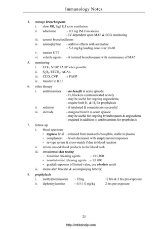 4. manage bronchospasm
i. slow RR, high E:I ratio ventilation
ii. adrenaline ~ 0.5 mg IM if no access
- IV dependent upon MAP & ECG monitoring
iii. aerosol bronchodilators
iv. aminophylline - additive effects with adrenaline
~ 5-6 mg/kg loading dose over 30-60
v. suction ETT
vi. volatile agents - if isolated bronchospasm with maintenance of MAP
5. monitoring
i. ECG, NIBP, IABP when possible
ii. SpO2, ETCO2, AGA's
iii. CUD, CVP ± PAOP
iv. transfer to ICU
6. other therapy
i. antihistamines - no benefit in acute episode
- H2 blockers contraindicated acutely
- may be useful for ongoing angioedema
- require both H1 & H2 for prophylaxis
ii. sedation - if intubated & resuscitation successful
iii. steroids - marginal benefit in acute episode
- may be useful for ongoing bronchospasm & angioedema
- required in addition to antihistamines for prophylaxis
7. follow-up
i. blood specimen
tryptase level - released from mast-cells/basophils, stable in plasma
complement - levels decreased with anaphylactoid responses
re-type screen & cross-match if due to blood reaction
ii. return unused blood products to the blood bank
iii. intradermal skin testing
histamine releasing agents ~ 1:10,000
non-histamine releasing agents ~ 1:1,000
graded responses of limited value, use absolute result
iv. medic-alert bracelet & accompanying letter(s)
8. prophylaxis
i. methylprednisolone ~ 32mg 12 hrs & 2 hrs pre-exposure
ii. diphenhydramine ~ 0.5-1.0 mg/kg 2 hrs pre-exposure
Immunology Notes
25
http://mbbshelp.com
 