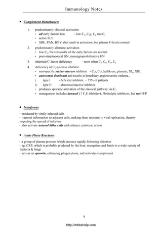 Complement Disturbances
1. predominantly classical activation
all early factors low - low C3, C1q, C4 and C2
active SLE
SBE, PAN, HBV also result in activation, but plasma C-levels normal
2. predominantly alternate activation
low C3, the remainder of the early factors are normal
post-streptococcal GN, mesangioproloferative GN
3. inherited C-factor deficiency - most often C2, C6, C7, C9
4. deficiency of C1-esterase inhibitor
non-specific serine esterase inhibitor - C1r, C1s, kallikrein, plasmin, XIa, XIIIa
autosomal dominant and results in hereditary angioneurotic oedema,
i. type I - deficient inhibitor, ~ 75% of patients
ii. type II - abnormal/inactive inhibitor
produces sporadic activation of the classical pathway via C2
management includes danazol (↑ C1E inhibitor), fibrinolytic inhibitors, but not FFP
Interferons
produced by virally infected cells
transmit information to adjacent cells, making them resistant to viral replication, thereby
impeding the spread of infection
also activate natural killer cells and enhance cytotoxic action
Acute Phase Reactants
a group of plasma proteins which increase rapidly following infection
eg. CRP, which is probably produced by the liver, recognises and binds to a wide variety of
bacteria & fungi
acts as an opsonin, enhancing phagocytosis, and activates complement
Immunology Notes
4
http://mbbshelp.com
 