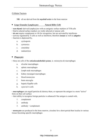 Cellular Factors
NB: all are derived from the myeloid series in the bone marrow
Large Granular Lymphocytes Natural Killer Cells
non-thymic derived lymphocytes with no antigenic surface markers of T/B-cells
bind to altered surface markers on virally infected or tumour cells
do not require complement or Ab for recognition, but are activated by interferons
actively regulated by T-cells as well as interferon, therefore innate as well as adaptive
function is depressed by,
a. cyclosporin
b. cytotoxics
c. cimetidine
d. malnutrition
Phagocytes
these are cells of the reticuloendothelial system, ie. monocytes & macrophages
a. alveolar macrophages
b. splenic macrophages
c. lymph node macrophages
d. kidney mesangial macrophages
e. blood monocytes
f. brain microglia
g. hepatic Kupffer cells
h. synovial A cells
macrophages can engulf particles & destroy them, or represent the antigen in a more "active"
form on their cell surface
their ability to recognise foreign particles is enhanced if the antigen is coated with,
1. complement
2. antibody
3. antibody + complement
monocytes are produced in the bone marrow, circulate for a short period then localise in various
tissues becoming specific macrophages
Immunology Notes
5
http://mbbshelp.com
 