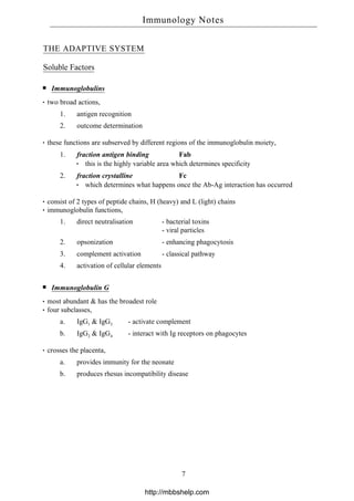 THE ADAPTIVE SYSTEM
Soluble Factors
Immunoglobulins
two broad actions,
1. antigen recognition
2. outcome determination
these functions are subserved by different regions of the immunoglobulin moiety,
1. fraction antigen binding Fab
this is the highly variable area which determines specificity
2. fraction crystalline Fc
which determines what happens once the Ab-Ag interaction has occurred
consist of 2 types of peptide chains, H (heavy) and L (light) chains
immunoglobulin functions,
1. direct neutralisation - bacterial toxins
- viral particles
2. opsonization - enhancing phagocytosis
3. complement activation - classical pathway
4. activation of cellular elements
Immunoglobulin G
most abundant & has the broadest role
four subclasses,
a. IgG1 & IgG3 - activate complement
b. IgG2 & IgG4 - interact with Ig receptors on phagocytes
crosses the placenta,
a. provides immunity for the neonate
b. produces rhesus incompatibility disease
Immunology Notes
7
http://mbbshelp.com
 