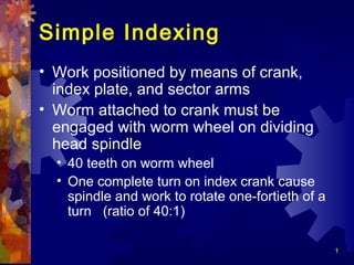 1
Simple Indexing
• Work positioned by means of crank,
index plate, and sector arms
• Worm attached to crank must be
engaged with worm wheel on dividing
head spindle
• 40 teeth on worm wheel
• One complete turn on index crank cause
spindle and work to rotate one-fortieth of a
turn (ratio of 40:1)
 
