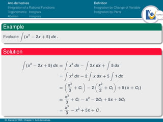 10Ú61
Anti-derivatives
Integration of a Rational Functions
Trigonometric Integrals
Abelian integrals
Definition
Integration by Change of Variable
Integration by Parts
Example
Evaluate
Z
(x2
− 2x + 5) dx .
Solution
Z
(x2
− 2x + 5) dx =
Z
x2
dx −
Z
2x dx +
Z
5 dx
=
Z
x2
dx − 2
Z
x dx + 5
Z
1 dx
=

x3
3
+ C1

− 2

x2
2
+ C2

+ 5 (x + C3)
=
x3
3
+ C1 − x2
− 2C2 + 5x + 5C3
=
x3
3
− x2
+ 5x + C .
Dr. Kamel ATTAR | Chapter 1: Anti-derivatives
 