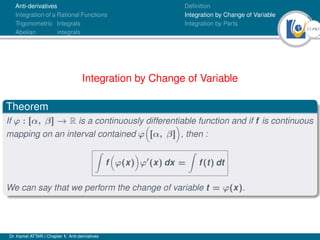 11Ú61
Anti-derivatives
Integration of a Rational Functions
Trigonometric Integrals
Abelian integrals
Definition
Integration by Change of Variable
Integration by Parts
Integration by Change of Variable
Theorem
If ϕ : [α, β] → R is a continuously differentiable function and if f is continuous
mapping on an interval contained ϕ

[α, β]

, then :
Z
f

ϕ(x)

ϕ0
(x) dx =
Z
f(t) dt
We can say that we perform the change of variable t = ϕ(x).
Dr. Kamel ATTAR | Chapter 1: Anti-derivatives
 
