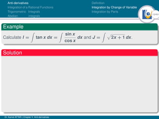 13Ú61
Anti-derivatives
Integration of a Rational Functions
Trigonometric Integrals
Abelian integrals
Definition
Integration by Change of Variable
Integration by Parts
Example
Calculate I =
Z
tan x dx =
Z
sin x
cos x
dx and J =
Z p
2x + 1 dx.
Solution
Dr. Kamel ATTAR | Chapter 1: Anti-derivatives
 