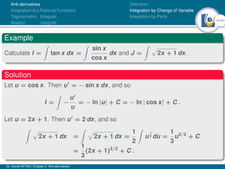 14Ú61
Anti-derivatives
Integration of a Rational Functions
Trigonometric Integrals
Abelian integrals
Definition
Integration by Change of Variable
Integration by Parts
Example
Calculate I =
Z
tan x dx =
Z
sin x
cos x
dx and J =
Z p
2x + 1 dx.
Solution
Let u = cos x. Then u0
= − sin x dx, and so
I =
Z
−
u0
u
= − ln |u| + C = − ln | cos x| + C .
Let u = 2x + 1. Then u0
= 2 dx, and so
Z p
2x + 1 dx =
Z p
2x + 1 dx =
1
2
Z
u
1
2 du =
1
3
u3/2
+ C
=
1
3
(2x + 1)3/2
+ C .
Dr. Kamel ATTAR | Chapter 1: Anti-derivatives
 