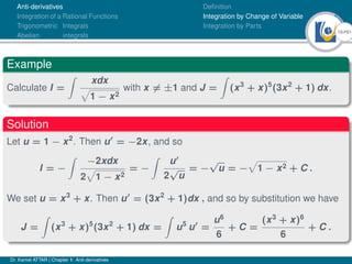 16Ú61
Anti-derivatives
Integration of a Rational Functions
Trigonometric Integrals
Abelian integrals
Definition
Integration by Change of Variable
Integration by Parts
Example
Calculate I =
Z
xdx
p
1 − x2
with x 6= ±1 and J =
Z
(x3
+ x)5
(3x2
+ 1) dx.
Solution
Let u = 1 − x2
. Then u0
= −2x, and so
I = −
Z
−2xdx
2
p
1 − x2
= −
Z
u0
2
√
u
= −
√
u = −
p
1 − x2 + C .
We set u = x3
+ x. Then u0
= (3x2
+ 1)dx , and so by substitution we have
J =
Z
(x3
+ x)5
(3x2
+ 1) dx =
Z
u5
u0
=
u6
6
+ C =
(x3
+ x)6
6
+ C .
Dr. Kamel ATTAR | Chapter 1: Anti-derivatives
 