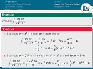 17Ú61
Anti-derivatives
Integration of a Rational Functions
Trigonometric Integrals
Abelian integrals
Definition
Integration by Change of Variable
Integration by Parts
Example
Evaluate
Z
2z dz
3
√
z2 + 1
Solutions
1. Substitute u = z2
+ 1 then du = 2zdz and so
Z
2z dz
3
√
z2 + 1
=
Z
du
u1/3
=
Z
u−1/3
du =
u2/3
2/3
+ C
=
3
2
u2/3
+ C =
3
2
(z2
+ 1)2/3
+ C
2. Substitute u =
3
p
z2 + 1 instead then u3
= z2
+ 1 and 3udu = 2zdz
Z
2z dz
3
√
z2 + 1
=
Z
3u2
du
u
= 3
Z
u du = 3
u2
2
+ C =
3
2
(z2
+ 1)2/3
+ C
Dr. Kamel ATTAR | Chapter 1: Anti-derivatives
 