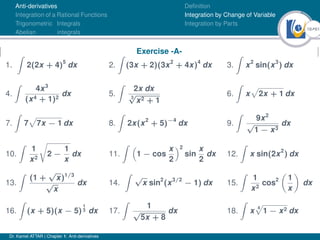 18Ú61
Anti-derivatives
Integration of a Rational Functions
Trigonometric Integrals
Abelian integrals
Definition
Integration by Change of Variable
Integration by Parts
Exercise -A-
1.
Z
2(2x + 4)5
dx 2.
Z
(3x + 2)(3x2
+ 4x)4
dx 3.
Z
x2
sin(x3
) dx
4.
Z
4x3
(x4 + 1)2
dx 5.
Z
2x dx
3
√
x2 + 1
6.
Z
x
p
2x + 1 dx
7.
Z
7
p
7x − 1 dx 8.
Z
2x(x2
+ 5)−4
dx 9.
Z
9x2
√
1 − x3
dx
10.
Z
1
x2
r
2 −
1
x
dx 11.
Z 
1 − cos
x
2
2
sin
x
2
dx 12.
Z
x sin(2x2
) dx
13.
Z
(1 +
√
x)1/3
√
x
dx 14.
Z
√
x sin2
(x3/2
− 1) dx 15.
Z
1
x2
cos2

1
x

dx
16.
Z
(x + 5)(x − 5)
1
3 dx 17.
Z
1
√
5x + 8
dx 18.
Z
x
4
p
1 − x2 dx
Dr. Kamel ATTAR | Chapter 1: Anti-derivatives
 