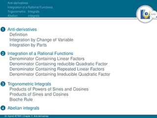 2Ú61
Anti-derivatives
Integration of a Rational Functions
Trigonometric Integrals
Abelian integrals
1 Anti-derivatives
Definition
Integration by Change of Variable
Integration by Parts
2 Integration of a Rational Functions
Denominator Containing Linear Factors
Denominator Containing reducible Quadratic Factor
Denominator Containing Repeated Linear Factors
Denominator Containing Irreducible Quadratic Factor
3 Trigonometric Integrals
Products of Powers of Sines and Cosines
Products of Sines and Cosines
Bioche Rule
4 Abelian integrals
Dr. Kamel ATTAR | Chapter 1: Anti-derivatives
 