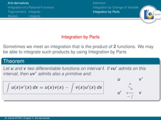 20Ú61
Anti-derivatives
Integration of a Rational Functions
Trigonometric Integrals
Abelian integrals
Definition
Integration by Change of Variable
Integration by Parts
Integration by Parts
Sometimes we meet an integration that is the product of 2 functions. We may
be able to integrate such products by using Integration by Parts
Theorem
Let u and v two differentiable functions on interval I. If vu0
admits on this
interval, then uv0
admits also a primitive and:
Z
u(x)v0
(x) dx = u(x)v(x) −
Z
v(x)u0
(x) dx
u v0
×

u0
←−
−
R v
Dr. Kamel ATTAR | Chapter 1: Anti-derivatives
 