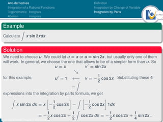 21Ú61
Anti-derivatives
Integration of a Rational Functions
Trigonometric Integrals
Abelian integrals
Definition
Integration by Change of Variable
Integration by Parts
Example
Calculate
Z
x sin 2xdx
Solution
We need to choose u. We could let u = x or u = sin 2x, but usually only one of them
will work. In general, we choose the one that allows to be of a simpler form than u. So
for this example,
u = x v0
= sin 2x

u0
= 1 ←− v = −
1
2
cos 2x
−
Z
Substituting these 4
expressions into the integration by parts formula, we get
Z
x sin 2x dx = x

−
1
2
cos 2x

−
Z 
−
1
2
cos 2x

1dx
= −
1
2
x cos 2x +
1
2
Z
cos 2x dx = −
1
2
x cos 2x +
1
4
sin 2x .
Dr. Kamel ATTAR | Chapter 1: Anti-derivatives
 