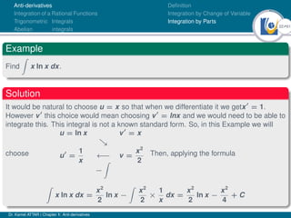 22Ú61
Anti-derivatives
Integration of a Rational Functions
Trigonometric Integrals
Abelian integrals
Definition
Integration by Change of Variable
Integration by Parts
Example
Find
Z
x ln x dx.
Solution
It would be natural to choose u = x so that when we differentiate it we getx0
= 1.
However v0
this choice would mean choosing v0
= lnx and we would need to be able to
integrate this. This integral is not a known standard form. So, in this Example we will
choose
u = ln x v0
= x

u0
=
1
x
←− v =
x2
2
−
Z
Then, applying the formula
Z
x ln x dx =
x2
2
ln x −
Z
x2
2
×
1
x
dx =
x2
2
ln x −
x2
4
+ C
Dr. Kamel ATTAR | Chapter 1: Anti-derivatives
 