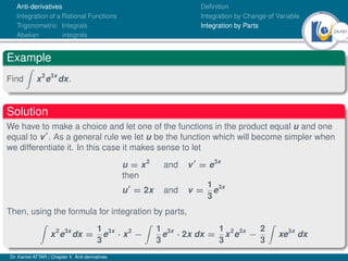 24Ú61
Anti-derivatives
Integration of a Rational Functions
Trigonometric Integrals
Abelian integrals
Definition
Integration by Change of Variable
Integration by Parts
Example
Find
Z
x2
e3x
dx.
Solution
We have to make a choice and let one of the functions in the product equal u and one
equal to v0
. As a general rule we let u be the function which will become simpler when
we differentiate it. In this case it makes sense to let
u = x2
and v0
= e3x
then
u0
= 2x and v =
1
3
e3x
Then, using the formula for integration by parts,
Z
x2
e3x
dx =
1
3
e3x
· x2
−
Z
1
3
e3x
· 2x dx =
1
3
x2
e3x
−
2
3
Z
xe3x
dx
Dr. Kamel ATTAR | Chapter 1: Anti-derivatives
 