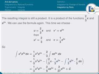 25Ú61
Anti-derivatives
Integration of a Rational Functions
Trigonometric Integrals
Abelian integrals
Definition
Integration by Change of Variable
Integration by Parts
The resulting integral is still a product. It is a product of the functions
2
3
x and
e3x
. We can use the formula again. This time we choose
u =
2
3
x and v0
= e3x
then
u0
=
2
3
and v =
1
3
e3x
So
Z
x2
e3x
dx =
1
3
x2
e3x
−
2
3
Z
xe3x
dx
=
1
3
x2
e3x
−

2
3
x ·
1
3
e3x
−
Z
1
3
e3x
·
2
3
dx

=
1
3
x2
e3x
−
2
9
xe3x
+
2
27
e3x
+ C
Dr. Kamel ATTAR | Chapter 1: Anti-derivatives
 