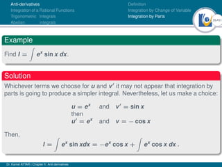 26Ú61
Anti-derivatives
Integration of a Rational Functions
Trigonometric Integrals
Abelian integrals
Definition
Integration by Change of Variable
Integration by Parts
Example
Find I =
Z
ex
sin x dx.
Solution
Whichever terms we choose for u and v0
it may not appear that integration by
parts is going to produce a simpler integral. Nevertheless, let us make a choice:
u = ex
and v0
= sin x
then
u0
= ex
and v = − cos x
Then,
I =
Z
ex
sin xdx = −ex
cos x +
Z
ex
cos x dx .
Dr. Kamel ATTAR | Chapter 1: Anti-derivatives
 