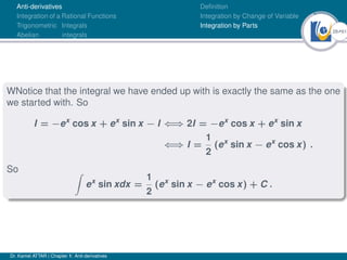 28Ú61
Anti-derivatives
Integration of a Rational Functions
Trigonometric Integrals
Abelian integrals
Definition
Integration by Change of Variable
Integration by Parts
WNotice that the integral we have ended up with is exactly the same as the one
we started with. So
I = −ex
cos x + ex
sin x − I ⇐⇒ 2I = −ex
cos x + ex
sin x
⇐⇒ I =
1
2
(ex
sin x − ex
cos x) .
So Z
ex
sin xdx =
1
2
(ex
sin x − ex
cos x) + C .
Dr. Kamel ATTAR | Chapter 1: Anti-derivatives
 