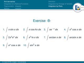 29Ú61
Anti-derivatives
Integration of a Rational Functions
Trigonometric Integrals
Abelian integrals
Definition
Integration by Change of Variable
Integration by Parts
Exercise -B-
1.
Z
x sin x dx 2.
Z
x cos 4x dx 3.
Z
xe−x
dx 4.
Z
x2
cos x dx
5.
Z
2x2
ex
dx 6.
Z
x2
ln x dx 7.
Z
arctan x dx 8.
Z
arcsin x dx
9.
Z
ex
cos x dx 10.
Z
sin3
x dx
Dr. Kamel ATTAR | Chapter 1: Anti-derivatives
 