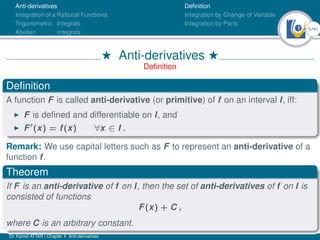 3Ú61
Anti-derivatives
Integration of a Rational Functions
Trigonometric Integrals
Abelian integrals
Definition
Integration by Change of Variable
Integration by Parts
H Anti-derivatives H
Definition
Definition
A function F is called anti-derivative (or primitive) of f on an interval I, iff:
I F is defined and differentiable on I, and
I F0
(x) = f(x) ∀x ∈ I .
Remark: We use capital letters such as F to represent an anti-derivative of a
function f.
Theorem
If F is an anti-derivative of f on I, then the set of anti-derivatives of f on I is
consisted of functions
F(x) + C ,
where C is an arbitrary constant.
Dr. Kamel ATTAR | Chapter 1: Anti-derivatives
 
