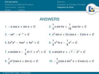 30Ú61
Anti-derivatives
Integration of a Rational Functions
Trigonometric Integrals
Abelian integrals
Definition
Integration by Change of Variable
Integration by Parts
ANSWERS
1. −x cos x + sin x + C 2.
1
4
x sin 4x +
1
16
cos 4x + C
3. −xex
− e−x
+ C 4. x2
sin x + 2x cos x − 2 sin x + C
5. 2x2
ex
− 4xex
+ 4ex
+ C 6.
1
3
x3
ln x −
1
9
x3
+ C
7. x arctan x −
1
2
ln |1 + x2
| + C 8. x arcsin x +
p
1 − x2 + C
9.
1
2
ex
(cos x + sin x) + C 10. −
1
3
(cos x sin2
x + 2 cos x) + C
Dr. Kamel ATTAR | Chapter 1: Anti-derivatives
 