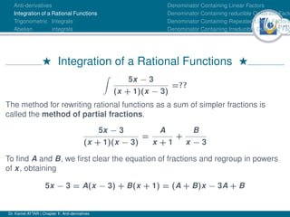 31Ú61
Anti-derivatives
Integration of a Rational Functions
Trigonometric Integrals
Abelian integrals
Denominator Containing Linear Factors
Denominator Containing reducible Quadratic Facto
Denominator Containing Repeated Linear Factors
Denominator Containing Irreducible Quadratic Fac
H Integration of a Rational Functions H
Z
5x − 3
(x + 1)(x − 3)
=??
The method for rewriting rational functions as a sum of simpler fractions is
called the method of partial fractions.
5x − 3
(x + 1)(x − 3)
=
A
x + 1
+
B
x − 3
To find A and B, we first clear the equation of fractions and regroup in powers
of x, obtaining
5x − 3 = A(x − 3) + B(x + 1) = (A + B)x − 3A + B
Dr. Kamel ATTAR | Chapter 1: Anti-derivatives
 