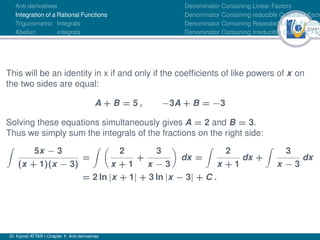 32Ú61
Anti-derivatives
Integration of a Rational Functions
Trigonometric Integrals
Abelian integrals
Denominator Containing Linear Factors
Denominator Containing reducible Quadratic Facto
Denominator Containing Repeated Linear Factors
Denominator Containing Irreducible Quadratic Fac
This will be an identity in x if and only if the coefficients of like powers of x on
the two sides are equal:
A + B = 5 , −3A + B = −3
Solving these equations simultaneously gives A = 2 and B = 3.
Thus we simply sum the integrals of the fractions on the right side:
Z
5x − 3
(x + 1)(x − 3)
=
Z 
2
x + 1
+
3
x − 3

dx =
Z
2
x + 1
dx +
Z
3
x − 3
dx
= 2 ln |x + 1| + 3 ln |x − 3| + C .
Dr. Kamel ATTAR | Chapter 1: Anti-derivatives
 
