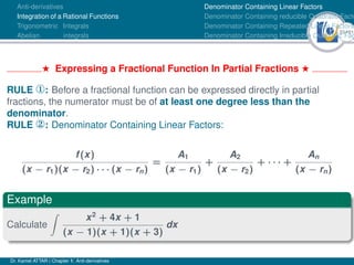 33Ú61
Anti-derivatives
Integration of a Rational Functions
Trigonometric Integrals
Abelian integrals
Denominator Containing Linear Factors
Denominator Containing reducible Quadratic Facto
Denominator Containing Repeated Linear Factors
Denominator Containing Irreducible Quadratic Fac
H Expressing a Fractional Function In Partial Fractions H
RULE ¬: Before a fractional function can be expressed directly in partial
fractions, the numerator must be of at least one degree less than the
denominator.
RULE ­: Denominator Containing Linear Factors:
f(x)
(x − r1)(x − r2) · · · (x − rn)
=
A1
(x − r1)
+
A2
(x − r2)
+ · · · +
An
(x − rn)
Example
Calculate
Z
x2
+ 4x + 1
(x − 1)(x + 1)(x + 3)
dx
Dr. Kamel ATTAR | Chapter 1: Anti-derivatives
 