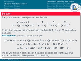 34Ú61
Anti-derivatives
Integration of a Rational Functions
Trigonometric Integrals
Abelian integrals
Denominator Containing Linear Factors
Denominator Containing reducible Quadratic Facto
Denominator Containing Repeated Linear Factors
Denominator Containing Irreducible Quadratic Fac
Solution
The partial fraction decomposition has the form
x2
+ 4x + 1
(x − 1)(x + 1)(x + 3)
=
A
(x − 1)
+
B
(x + 1)
+
C
(x + 3)
.
To find the values of the undetermined coefficients A, B, and C, we use two
methods:
First method: We clear fractions and get
x2
+ 4x + 1 = A(x + 1)(x + 3) + B(x − 1)(x + 3) + C(x − 1)(x + 1)
= A(x2
+ 4x + 3) + B(x2
+ 2x − 3) + C(x2
− 1)
= (A + B + C)x2
+ (4A + 2B)x + (3A − 3B − C) .
The polynomials on both sides of the above equation are identical, so we
equate coefficients of like powers of x, obtaining
Dr. Kamel ATTAR | Chapter 1: Anti-derivatives
 