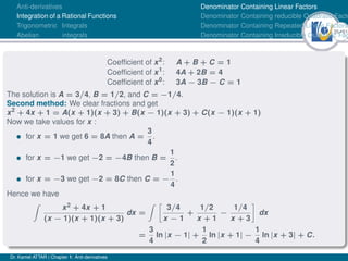 35Ú61
Anti-derivatives
Integration of a Rational Functions
Trigonometric Integrals
Abelian integrals
Denominator Containing Linear Factors
Denominator Containing reducible Quadratic Facto
Denominator Containing Repeated Linear Factors
Denominator Containing Irreducible Quadratic Fac
Coefficient of x2
: A + B + C = 1
Coefficient of x1
: 4A + 2B = 4
Coefficient of x0
: 3A − 3B − C = 1
The solution is A = 3/4, B = 1/2, and C = −1/4.
Second method: We clear fractions and get
x2
+ 4x + 1 = A(x + 1)(x + 3) + B(x − 1)(x + 3) + C(x − 1)(x + 1)
Now we take values for x :
• for x = 1 we get 6 = 8A then A =
3
4
.
• for x = −1 we get −2 = −4B then B =
1
2
.
• for x = −3 we get −2 = 8C then C = −
1
4
.
Hence we have
Z
x2 + 4x + 1
(x − 1)(x + 1)(x + 3)
dx =
Z 
3/4
x − 1
+
1/2
x + 1
−
1/4
x + 3

dx
=
3
4
ln |x − 1| +
1
2
ln |x + 1| −
1
4
ln |x + 3| + C.
Dr. Kamel ATTAR | Chapter 1: Anti-derivatives
 