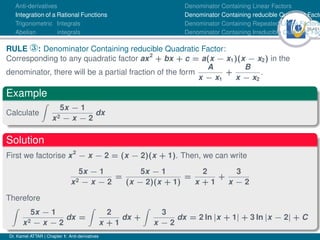 36Ú61
Anti-derivatives
Integration of a Rational Functions
Trigonometric Integrals
Abelian integrals
Denominator Containing Linear Factors
Denominator Containing reducible Quadratic Facto
Denominator Containing Repeated Linear Factors
Denominator Containing Irreducible Quadratic Fac
RULE ®: Denominator Containing reducible Quadratic Factor:
Corresponding to any quadratic factor ax2
+ bx + c = a(x − x1)(x − x2) in the
denominator, there will be a partial fraction of the form
A
x − x1
+
B
x − x2
.
Example
Calculate
Z
5x − 1
x2 − x − 2
dx
Solution
First we factorise x2
− x − 2 = (x − 2)(x + 1). Then, we can write
5x − 1
x2 − x − 2
=
5x − 1
(x − 2)(x + 1)
=
2
x + 1
+
3
x − 2
Therefore
Z
5x − 1
x2 − x − 2
dx =
Z
2
x + 1
dx +
Z
3
x − 2
dx = 2 ln |x + 1| + 3 ln |x − 2| + C
Dr. Kamel ATTAR | Chapter 1: Anti-derivatives
 