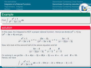 37Ú61
Anti-derivatives
Integration of a Rational Functions
Trigonometric Integrals
Abelian integrals
Denominator Containing Linear Factors
Denominator Containing reducible Quadratic Facto
Denominator Containing Repeated Linear Factors
Denominator Containing Irreducible Quadratic Fac
Example
Find
Z
x2 + 1
x2 − 5x + 6
dx
solution
In this case, the integrand is NOT a proper rational function. Hence we divide (x2
+ 1) by
(x2
− 5x + 6) and get,
x2 + 1
x2 − 5x + 6
= 1 +
(5x − 5)
(x2 − 5x + 6)
= 1 +
5x − 5
(x − 2)(x − 3)
Now, let’s look at the second half of the above equation and let
5x − 5
(x − 2)(x − 3)
=
A
x − 2
+
B
x − 3
On solving it, we get 5x − 5 = A(x − 3) + B(x − 2) =
⇒ A = −5 and B = 10 .
Hence, we have
Z
x2 + 1
x2 − 5x + 6
dx = 5 − 5 ln |x − 2| + 10 ln |x − 3| + C .
Dr. Kamel ATTAR | Chapter 1: Anti-derivatives
 
