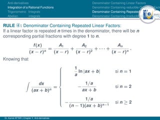 38Ú61
Anti-derivatives
Integration of a Rational Functions
Trigonometric Integrals
Abelian integrals
Denominator Containing Linear Factors
Denominator Containing reducible Quadratic Facto
Denominator Containing Repeated Linear Factors
Denominator Containing Irreducible Quadratic Fac
RULE ¯: Denominator Containing Repeated Linear Factors:
If a linear factor is repeated n times in the denominator, there will be n
corresponding partial fractions with degree 1 to n.
f(x)
(x − r)n
=
A1
(x − r)
+
A2
(x − r)2
+ · · · +
An
(x − r)n
.
Knowing that
Z
dx
(ax + b)n
=





















1
a
ln |ax + b| si n = 1
−
1/a
ax + b
si n = 2
−
1/a
(n − 1)(ax + b)n−1
si n ≥ 2
Dr. Kamel ATTAR | Chapter 1: Anti-derivatives
 