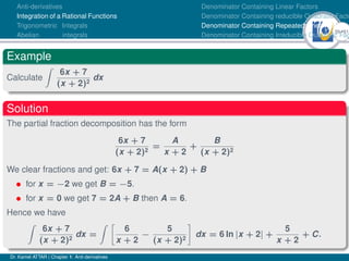 39Ú61
Anti-derivatives
Integration of a Rational Functions
Trigonometric Integrals
Abelian integrals
Denominator Containing Linear Factors
Denominator Containing reducible Quadratic Facto
Denominator Containing Repeated Linear Factors
Denominator Containing Irreducible Quadratic Fac
Example
Calculate
Z
6x + 7
(x + 2)2
dx
Solution
The partial fraction decomposition has the form
6x + 7
(x + 2)2
=
A
x + 2
+
B
(x + 2)2
We clear fractions and get: 6x + 7 = A(x + 2) + B
• for x = −2 we get B = −5.
• for x = 0 we get 7 = 2A + B then A = 6.
Hence we have
Z
6x + 7
(x + 2)2
dx =
Z 
6
x + 2
−
5
(x + 2)2

dx = 6 ln |x + 2| +
5
x + 2
+ C.
Dr. Kamel ATTAR | Chapter 1: Anti-derivatives
 
