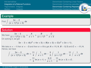 40Ú61
Anti-derivatives
Integration of a Rational Functions
Trigonometric Integrals
Abelian integrals
Denominator Containing Linear Factors
Denominator Containing reducible Quadratic Facto
Denominator Containing Repeated Linear Factors
Denominator Containing Irreducible Quadratic Fac
Example
Find
Z
3x − 2
(x + 1)2(x + 3)
dx
Solution
We have
3x − 2
(x + 1)2(x + 3)
=
A
x + 1
+
B
(x + 1)2
+
C
x + 3
.
On solving it, we get
3x − 2 = A(x2
+ 4x + 3) + B(x + 3) + C(x2
+ 2x + 1) .
We take x = −1 then x = −3 and then x = 0 to get A = 11/4, B − 5/2 and C = −11/4.
Hence, we have
Z
3x − 2
(x + 1)2(x + 3)
dx =
11
4
Z
1
x + 1
dx −
5
2
Z
1
(x + 1)2
dx −
11
4
Z
1
x + 3
dx
=
11
4
ln |x + 1| +
5/2
x + 1
−
11
4
ln |x + 3| + C .
Dr. Kamel ATTAR | Chapter 1: Anti-derivatives
 