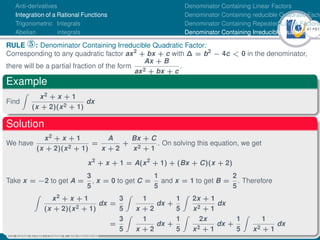 41Ú61
Anti-derivatives
Integration of a Rational Functions
Trigonometric Integrals
Abelian integrals
Denominator Containing Linear Factors
Denominator Containing reducible Quadratic Facto
Denominator Containing Repeated Linear Factors
Denominator Containing Irreducible Quadratic Fac
RULE °: Denominator Containing Irreducible Quadratic Factor:
Corresponding to any quadratic factor ax2
+ bx + c with ∆ = b2
− 4c  0 in the denominator,
there will be a partial fraction of the form
Ax + B
ax2 + bx + c
.
Example
Find
Z
x2 + x + 1
(x + 2)(x2 + 1)
dx
Solution
We have
x2 + x + 1
(x + 2)(x2 + 1)
=
A
x + 2
+
Bx + C
x2 + 1
. On solving this equation, we get
x2
+ x + 1 = A(x2
+ 1) + (Bx + C)(x + 2)
Take x = −2 to get A =
3
5
, x = 0 to get C =
1
5
and x = 1 to get B =
2
5
. Therefore
Z
x2 + x + 1
(x + 2)(x2 + 1)
dx =
3
5
Z
1
x + 2
dx +
1
5
Z
2x + 1
x2 + 1
dx
=
3
5
Z
1
x + 2
dx +
1
5
Z
2x
x2 + 1
dx +
1
5
Z
1
x2 + 1
dx
Dr. Kamel ATTAR | Chapter 1: Anti-derivatives
 