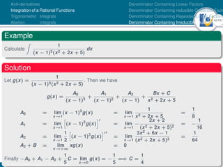 42Ú61
Anti-derivatives
Integration of a Rational Functions
Trigonometric Integrals
Abelian integrals
Denominator Containing Linear Factors
Denominator Containing reducible Quadratic Facto
Denominator Containing Repeated Linear Factors
Denominator Containing Irreducible Quadratic Fac
Example
Calculate
Z
1
(x − 1)3(x2 + 2x + 5)
dx
Solution
Let g(x) =
1
(x − 1)3(x2 + 2x + 5)
. Then we have
g(x) =
A0
(x − 1)3
+
A1
(x − 1)2
+
A2
(x − 1)
+
Bx + C
x2 + 2x + 5
A0 = lim
x→1
(x − 1)3
g(x) = lim
x→1
1
x2 + 2x + 5
=
1
8
A1 = lim
x→1
h
(x − 1)3
g(x)
i0
= lim
x→1
−
2x + 2
(x2 + 2x + 5)2
= −
1
16
A2 = lim
x→1
1
2
h
(x − 1)3
g(x)
i00
= lim
x→1
3x2 + 6x − 1
(x2 + 2x + 5)3
=
1
64
A2 + B = lim
x→+∞
xg(x) = 0
Finally −A0 + A1 − A2 +
1
5
C = lim
x→0
g(x) = −
1
5
=
⇒ C =
1
4
Dr. Kamel ATTAR | Chapter 1: Anti-derivatives
 