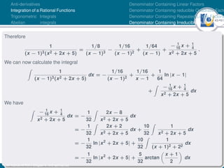 43Ú61
Anti-derivatives
Integration of a Rational Functions
Trigonometric Integrals
Abelian integrals
Denominator Containing Linear Factors
Denominator Containing reducible Quadratic Facto
Denominator Containing Repeated Linear Factors
Denominator Containing Irreducible Quadratic Fac
Therefore
1
(x − 1)3(x2 + 2x + 5)
=
1/8
(x − 1)3
−
1/16
(x − 1)2
+
1/64
(x − 1)
+
− 1
16
x + 1
4
x2 + 2x + 5
.
We can now calculate the integral
Z
1
(x − 1)3(x2 + 2x + 5)
dx = −
1/16
(x − 1)2
+
1/16
x − 1
+
1
64
ln |x − 1|
+
Z
− 1
16
x + 1
4
x2 + 2x + 5
dx
We have
Z
− 1
16
x + 1
4
x2 + 2x + 5
dx = −
1
32
Z
2x − 8
x2 + 2x + 5
dx
= −
1
32
Z
2x + 2
x2 + 2x + 5
dx +
10
32
Z
1
x2 + 2x + 5
dx
= −
1
32
ln |x2
+ 2x + 5| +
10
32
Z
1
(x + 1)2 + 22
dx
= −
1
32
ln |x2
+ 2x + 5| +
5
32
arctan

x + 1
2

dx
Dr. Kamel ATTAR | Chapter 1: Anti-derivatives
 