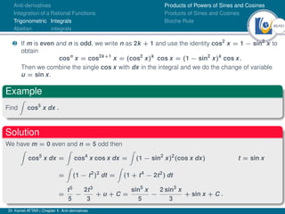46Ú61
Anti-derivatives
Integration of a Rational Functions
Trigonometric Integrals
Abelian integrals
Products of Powers of Sines and Cosines
Products of Sines and Cosines
Bioche Rule
· If m is even and n is odd, we write n as 2k + 1 and use the identity cos2
x = 1 − sin2
x to
obtain
cosn
x = cos2k+1
x = (cos2
x)k
cos x = (1 − sin2
x)k
cos x.
Then we combine the single cos x with dx in the integral and we do the change of variable
u = sin x.
Example
Find
Z
cos5
x dx .
Solution
We have m = 0 even and n = 5 odd then
Z
cos5
x dx =
Z
cos4
x cos x dx =
Z
(1 − sin2
x)2
(cos x dx) t = sin x
=
Z
(1 − t2
)2
dt =
Z
(1 + t4
− 2t2
) dt
=
t5
5
−
2t3
3
+ u + C =
sin5
x
5
−
2 sin3
x
3
+ sin x + C .
Dr. Kamel ATTAR | Chapter 1: Anti-derivatives
 