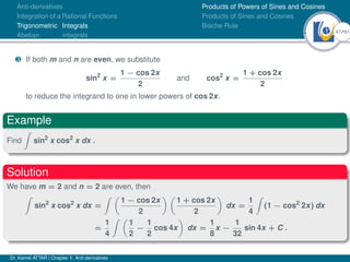 47Ú61
Anti-derivatives
Integration of a Rational Functions
Trigonometric Integrals
Abelian integrals
Products of Powers of Sines and Cosines
Products of Sines and Cosines
Bioche Rule
¸ If both m and n are even, we substitute
sin2
x =
1 − cos 2x
2
and cos2
x =
1 + cos 2x
2
to reduce the integrand to one in lower powers of cos 2x.
Example
Find
Z
sin2
x cos2
x dx .
Solution
We have m = 2 and n = 2 are even, then
Z
sin2
x cos2
x dx =
Z 
1 − cos 2x
2
 
1 + cos 2x
2

dx =
1
4
Z
(1 − cos2
2x) dx
=
1
4
Z 
1
2
−
1
2
cos 4x

dx =
1
8
x −
1
32
sin 4x + C .
Dr. Kamel ATTAR | Chapter 1: Anti-derivatives
 