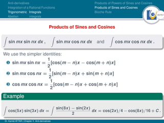 48Ú61
Anti-derivatives
Integration of a Rational Functions
Trigonometric Integrals
Abelian integrals
Products of Powers of Sines and Cosines
Products of Sines and Cosines
Bioche Rule
Products of Sines and Cosines
Z
sin mx sin nx dx ,
Z
sin mx cos nx dx and
Z
cos mx cos nx dx .
We use the simpler identities:
¶ sin mx sin nx =
1
2
[cos(m − n)x − cos(m + n)x]
· sin mx cos nx =
1
2
[sin(m − n)x + sin(m + n)x]
¸ cos mx cos nx =
1
2
[cos(m − n)x + cos(m + n)x]
Example
Z
cos(5x) sin(3x) dx =
Z
sin(8x) − sin(2x)
2
dx = cos(2x)/4 − cos(8x)/16 + C .
Dr. Kamel ATTAR | Chapter 1: Anti-derivatives
 