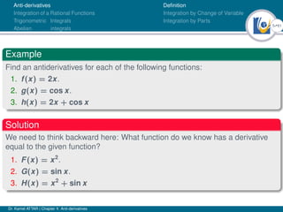 5Ú61
Anti-derivatives
Integration of a Rational Functions
Trigonometric Integrals
Abelian integrals
Definition
Integration by Change of Variable
Integration by Parts
Example
Find an antiderivatives for each of the following functions:
1. f(x) = 2x.
2. g(x) = cos x.
3. h(x) = 2x + cos x
Solution
We need to think backward here: What function do we know has a derivative
equal to the given function?
1. F(x) = x2
.
2. G(x) = sin x.
3. H(x) = x2
+ sin x
Dr. Kamel ATTAR | Chapter 1: Anti-derivatives
 