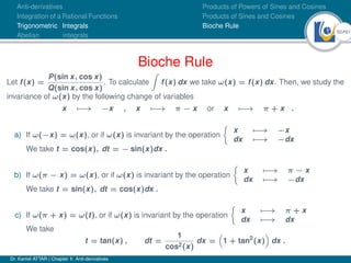 50Ú61
Anti-derivatives
Integration of a Rational Functions
Trigonometric Integrals
Abelian integrals
Products of Powers of Sines and Cosines
Products of Sines and Cosines
Bioche Rule
Bioche Rule
Let f(x) =
P(sin x, cos x)
Q(sin x, cos x)
. To calculate
Z
f(x) dx we take ω(x) = f(x) dx. Then, we study the
invariance of ω(x) by the following change of variables
x 7−
→ −x , x 7−
→ π − x or x 7−
→ π + x .
a) If ω(−x) = ω(x), or if ω(x) is invariant by the operation

x 7−
→ −x
dx 7−
→ −dx
We take t = cos(x), dt = − sin(x)dx .
b) If ω(π − x) = ω(x), or if ω(x) is invariant by the operation

x 7−
→ π − x
dx 7−
→ −dx
We take t = sin(x), dt = cos(x)dx .
c) If ω(π + x) = ω(t), or if ω(x) is invariant by the operation

x 7−
→ π + x
dx 7−
→ dx
We take
t = tan(x) , dt =
1
cos2(x)
dx =

1 + tan2
(x)

dx .
Dr. Kamel ATTAR | Chapter 1: Anti-derivatives
 